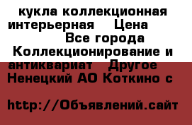 кукла коллекционная интерьерная  › Цена ­ 30 000 - Все города Коллекционирование и антиквариат » Другое   . Ненецкий АО,Коткино с.